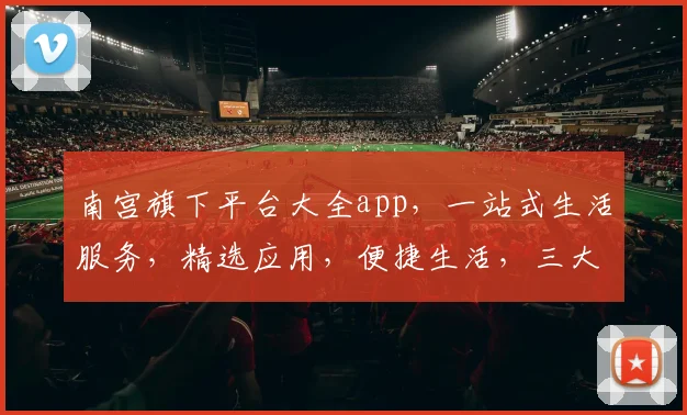 南宫旗下平台大全app，一站式生活服务，精选应用，便捷生活，三大亮点，必看攻略，不容错过