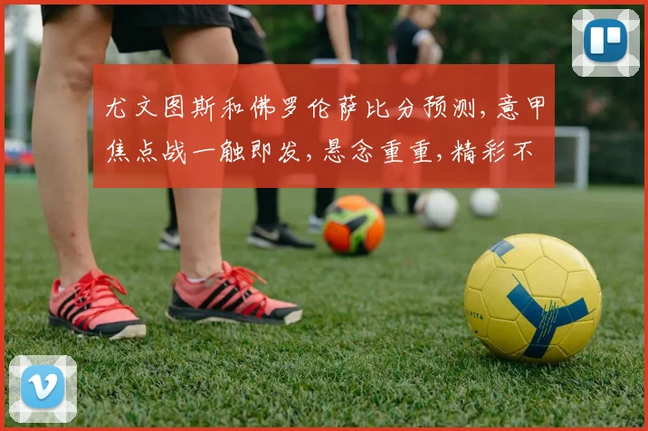 尤文图斯和佛罗伦萨比分预测,意甲焦点战一触即发,悬念重重,精彩不容错过