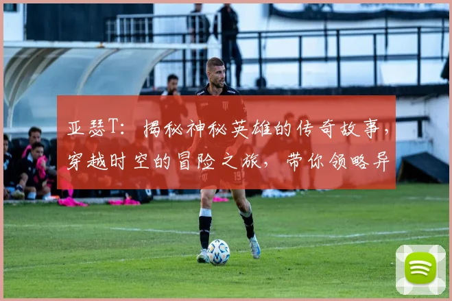 亚瑟T：揭秘神秘英雄的传奇故事，穿越时空的冒险之旅，带你领略异世界风采