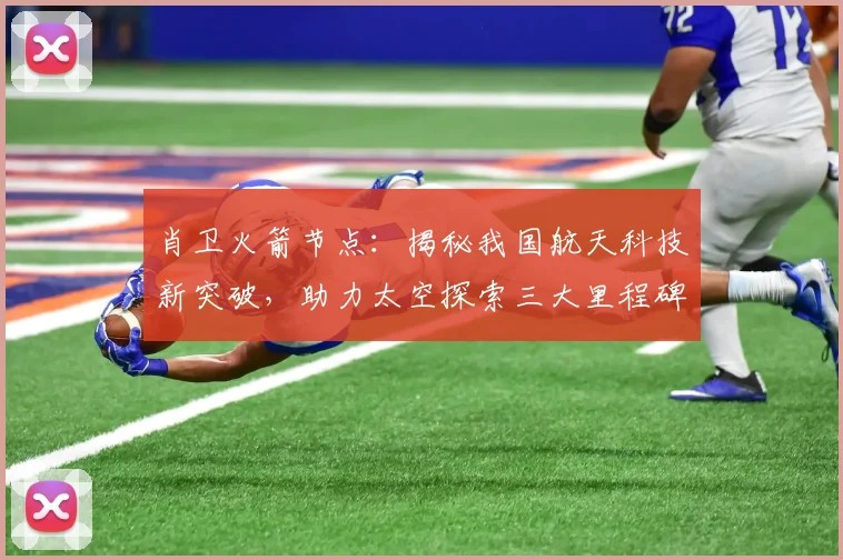 肖卫火箭节点：揭秘我国航天科技新突破，助力太空探索三大里程碑，引领未来星际航行